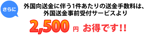 さらに、外国向送金に伴う1件あたりの送金手数料は、外国送金事前受付サービスより2,500円お得です！！