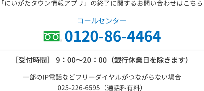 「にいがたタウン情報アプリ」の終了に関するお問い合わせはこちら コールセンター 0120-86-4464 ［受付時間］ 9：00〜20：00（銀行休業日を除きます） 一部のIP電話などフリーダイヤルがつながらない場合：025-226-6595（通話料有料）