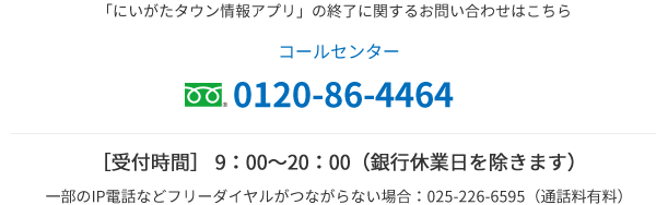 「にいがたタウン情報アプリ」の終了に関するお問い合わせはこちら コールセンター 0120-86-4464 ［受付時間］ 9：00〜20：00（銀行休業日を除きます） 一部のIP電話などフリーダイヤルがつながらない場合：025-226-6595（通話料有料）