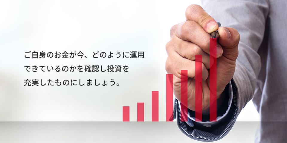 ご自身のお金が今、どのように運用できているのかを確認し投資を充実したものにしましょう。