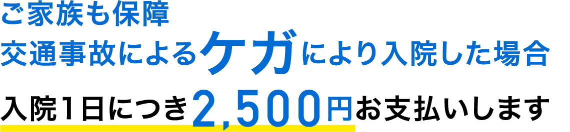 ご家族も保障。交通事故によるケガにより入院した場合、入院1日につき2,500円お支払いします。