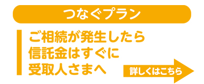 つなぐプラン　ご相続が発生したら信託金はすぐに受取人さまへ