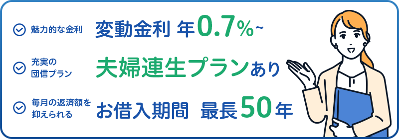 魅力的な金利 変動金利年0.7%~ 充実の団信プラン 夫婦連生プランあり 毎月の返済額を抑えられる お借入期間最長50年