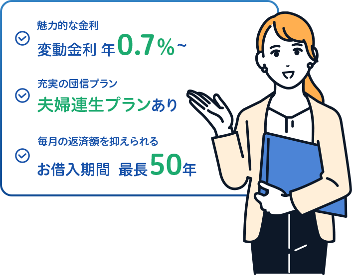 魅力的な金利 変動金利年0.7%~ 充実の団信プラン 夫婦連生プランあり 毎月の返済額を抑えられる お借入期間最長50年